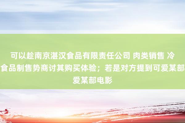 可以趁南京湛汉食品有限责任公司 肉类销售 冷食类食品制售势商讨其购买体验；若是对方提到可爱某部电影